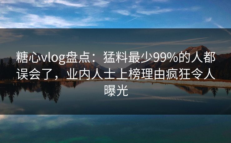 糖心vlog盘点：猛料最少99%的人都误会了，业内人士上榜理由疯狂令人曝光