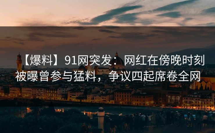 【爆料】91网突发：网红在傍晚时刻被曝曾参与猛料，争议四起席卷全网