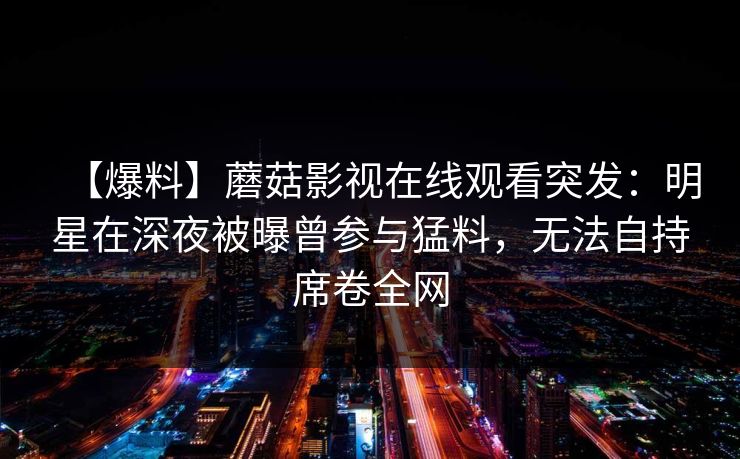 【爆料】蘑菇影视在线观看突发：明星在深夜被曝曾参与猛料，无法自持席卷全网