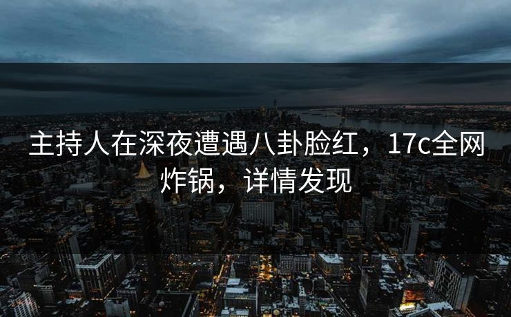 主持人在深夜遭遇八卦脸红，17c全网炸锅，详情发现