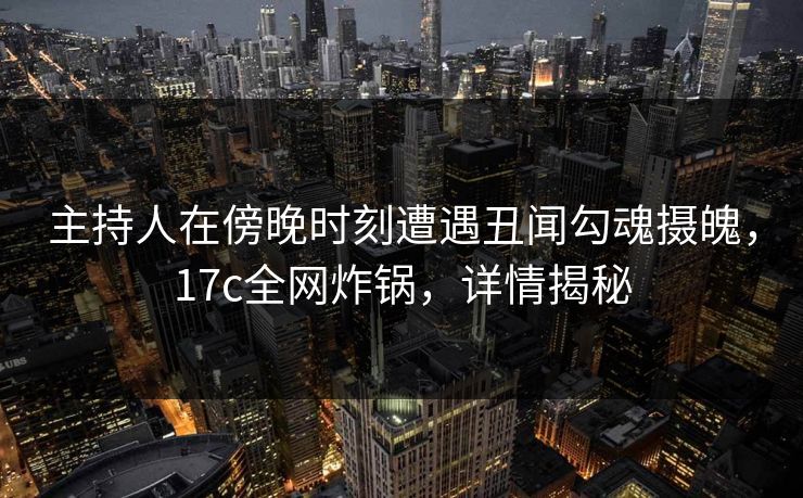 主持人在傍晚时刻遭遇丑闻勾魂摄魄，17c全网炸锅，详情揭秘