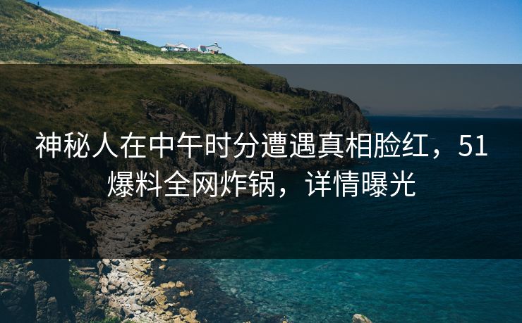 神秘人在中午时分遭遇真相脸红，51爆料全网炸锅，详情曝光