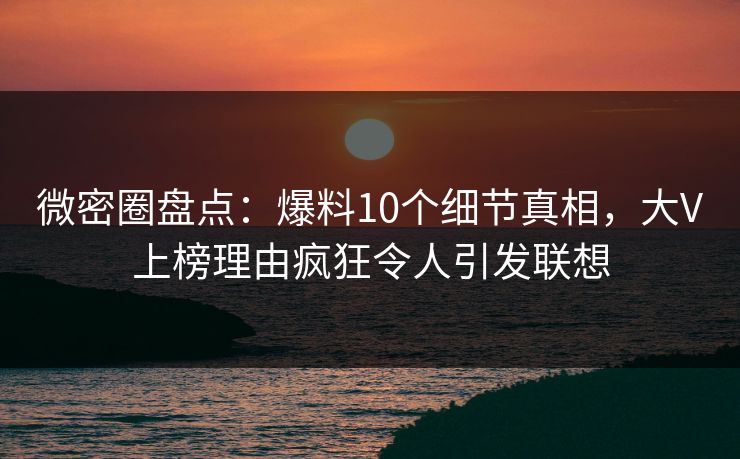 微密圈盘点：爆料10个细节真相，大V上榜理由疯狂令人引发联想