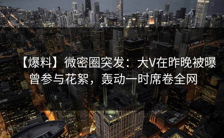 【爆料】微密圈突发：大V在昨晚被曝曾参与花絮，轰动一时席卷全网