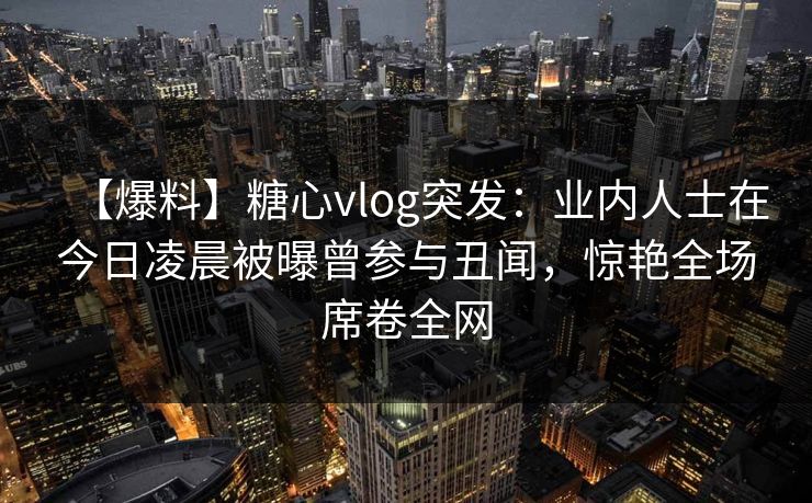 【爆料】糖心vlog突发：业内人士在今日凌晨被曝曾参与丑闻，惊艳全场席卷全网