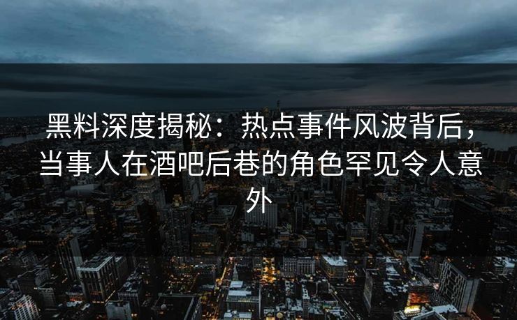 黑料深度揭秘：热点事件风波背后，当事人在酒吧后巷的角色罕见令人意外
