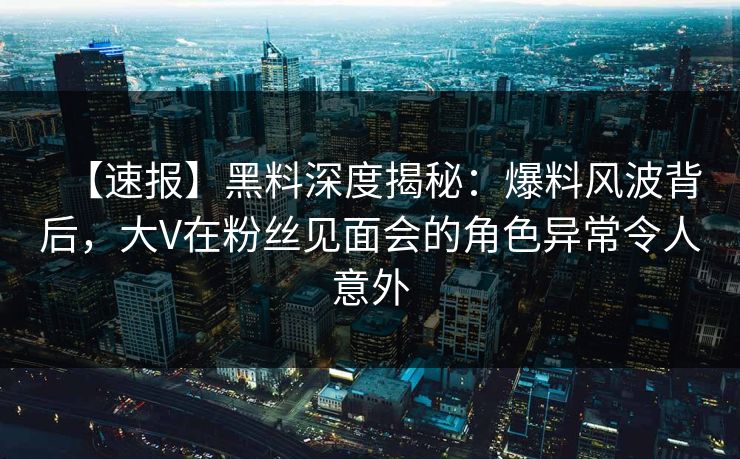 【速报】黑料深度揭秘：爆料风波背后，大V在粉丝见面会的角色异常令人意外