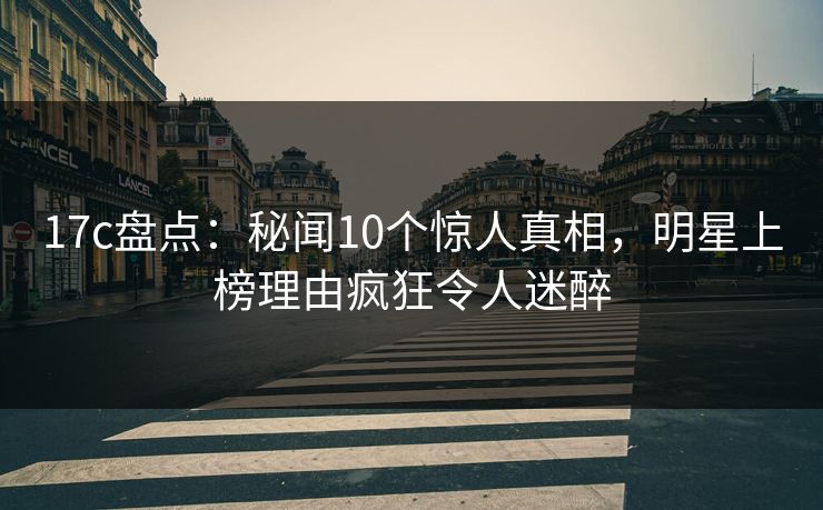 17c盘点：秘闻10个惊人真相，明星上榜理由疯狂令人迷醉