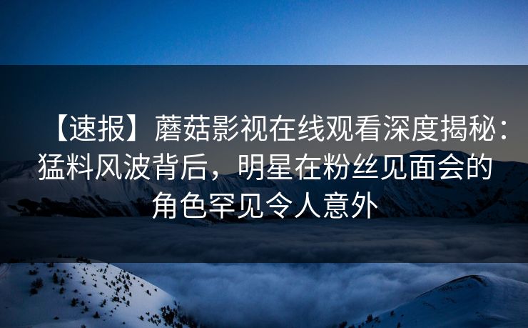 【速报】蘑菇影视在线观看深度揭秘：猛料风波背后，明星在粉丝见面会的角色罕见令人意外