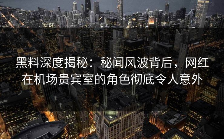 黑料深度揭秘：秘闻风波背后，网红在机场贵宾室的角色彻底令人意外