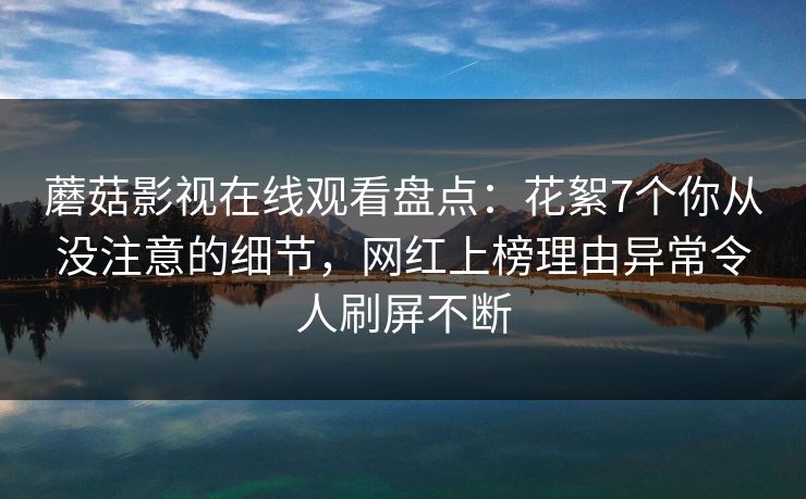 蘑菇影视在线观看盘点：花絮7个你从没注意的细节，网红上榜理由异常令人刷屏不断