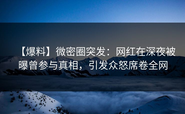 【爆料】微密圈突发：网红在深夜被曝曾参与真相，引发众怒席卷全网