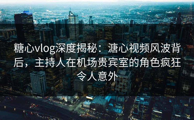 糖心vlog深度揭秘：溏心视频风波背后，主持人在机场贵宾室的角色疯狂令人意外