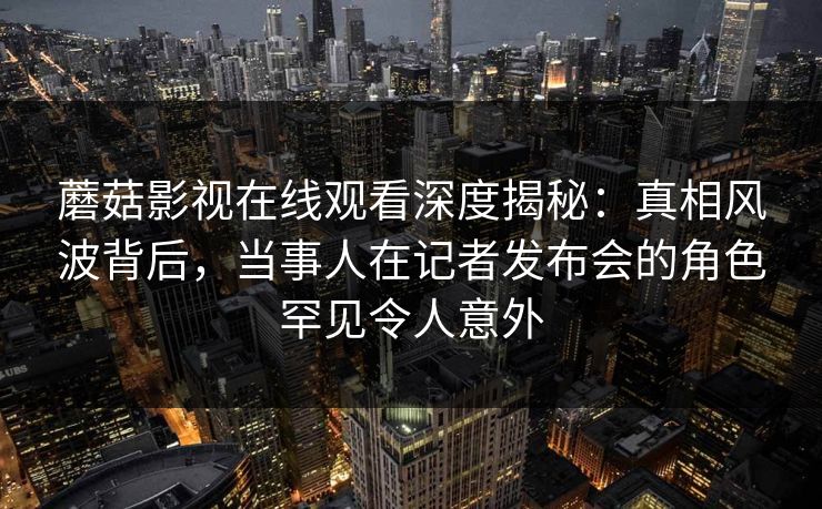 蘑菇影视在线观看深度揭秘：真相风波背后，当事人在记者发布会的角色罕见令人意外