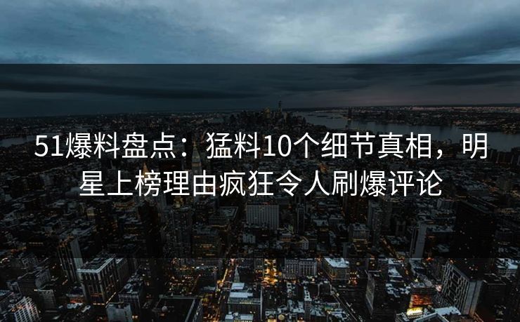 51爆料盘点：猛料10个细节真相，明星上榜理由疯狂令人刷爆评论