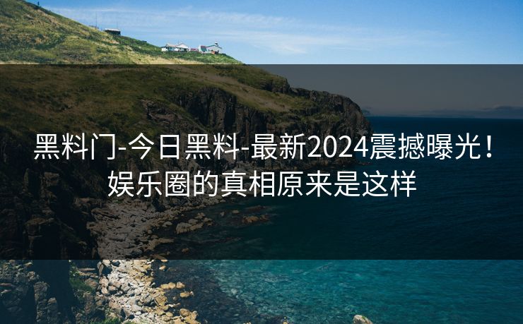 黑料门-今日黑料-最新2024震撼曝光！娱乐圈的真相原来是这样
