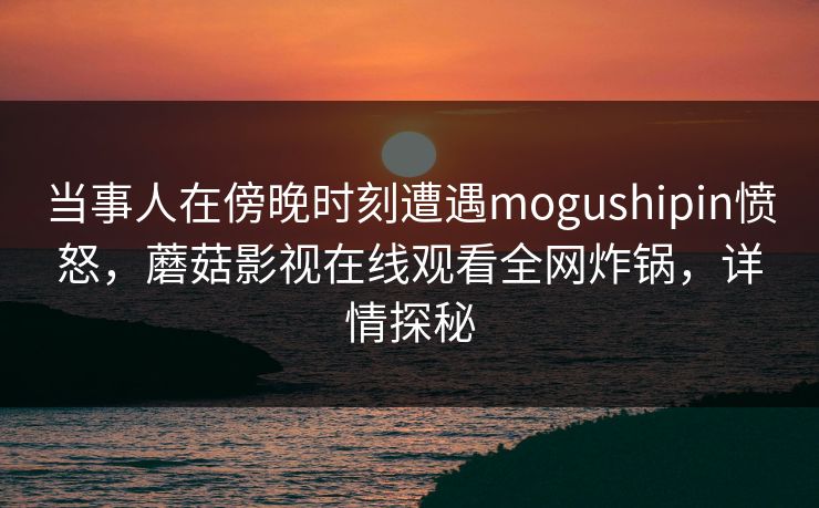 当事人在傍晚时刻遭遇mogushipin愤怒，蘑菇影视在线观看全网炸锅，详情探秘