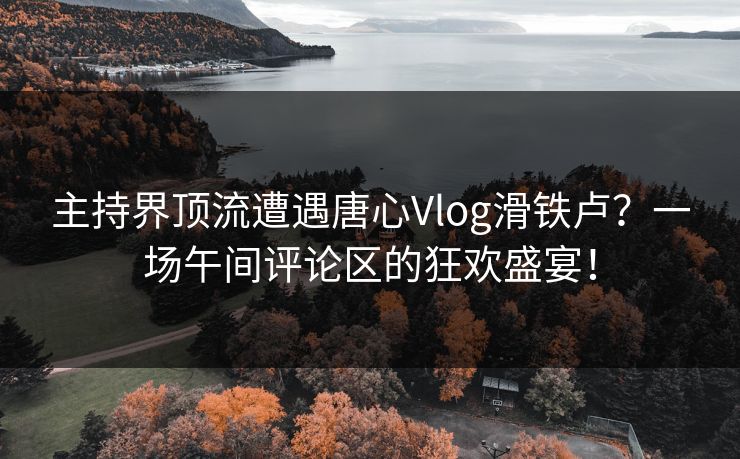 主持界顶流遭遇唐心Vlog滑铁卢？一场午间评论区的狂欢盛宴！