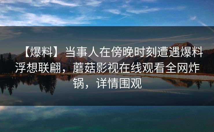 【爆料】当事人在傍晚时刻遭遇爆料浮想联翩，蘑菇影视在线观看全网炸锅，详情围观