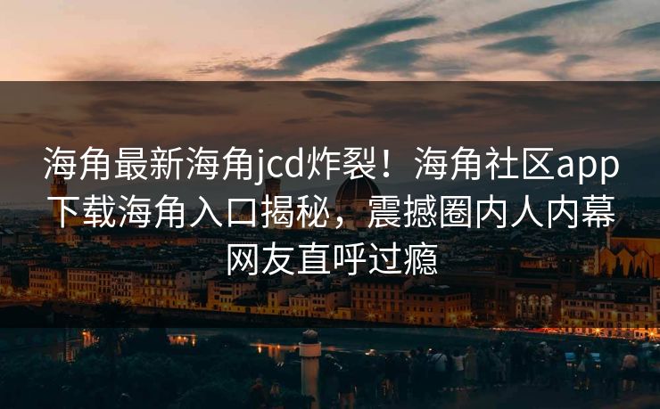 海角最新海角jcd炸裂！海角社区app下载海角入口揭秘，震撼圈内人内幕网友直呼过瘾