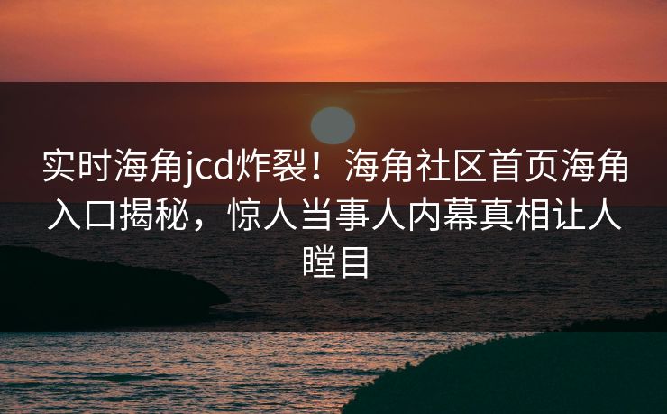 实时海角jcd炸裂！海角社区首页海角入口揭秘，惊人当事人内幕真相让人瞠目