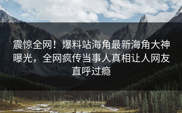 震惊全网！爆料站海角最新海角大神曝光，全网疯传当事人真相让人网友直呼过瘾
