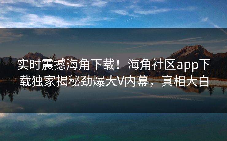 实时震撼海角下载！海角社区app下载独家揭秘劲爆大V内幕，真相大白