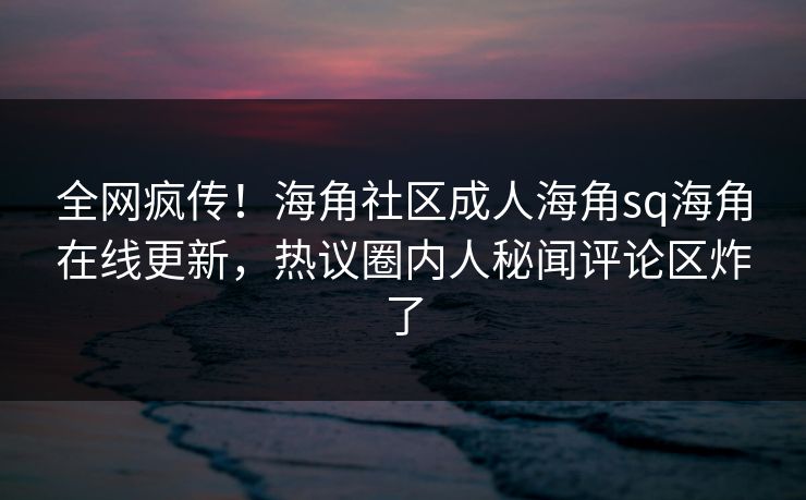 全网疯传！海角社区成人海角sq海角在线更新，热议圈内人秘闻评论区炸了