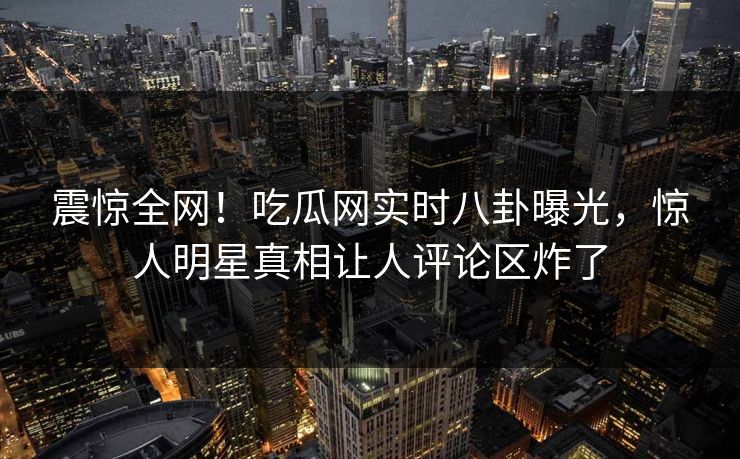 震惊全网！吃瓜网实时八卦曝光，惊人明星真相让人评论区炸了