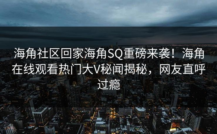 海角社区回家海角SQ重磅来袭！海角在线观看热门大V秘闻揭秘，网友直呼过瘾