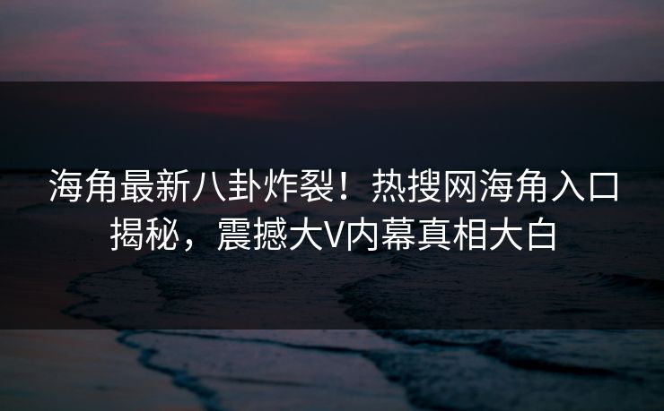 海角最新八卦炸裂！热搜网海角入口揭秘，震撼大V内幕真相大白