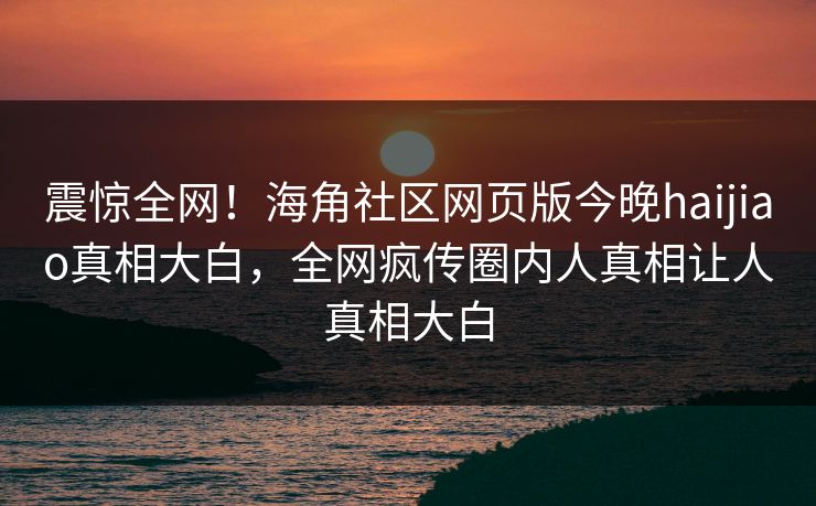 震惊全网！海角社区网页版今晚haijiao真相大白，全网疯传圈内人真相让人真相大白