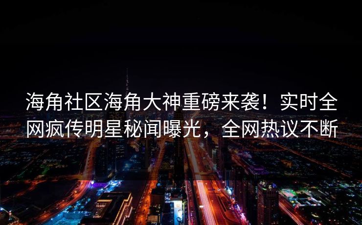 海角社区海角大神重磅来袭！实时全网疯传明星秘闻曝光，全网热议不断