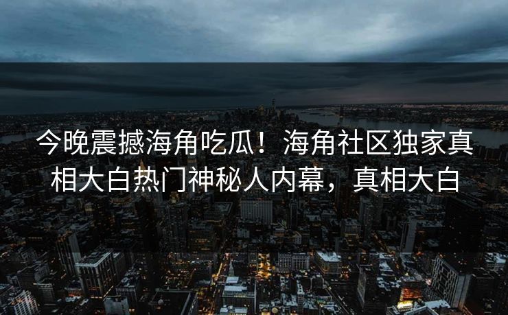 今晚震撼海角吃瓜！海角社区独家真相大白热门神秘人内幕，真相大白