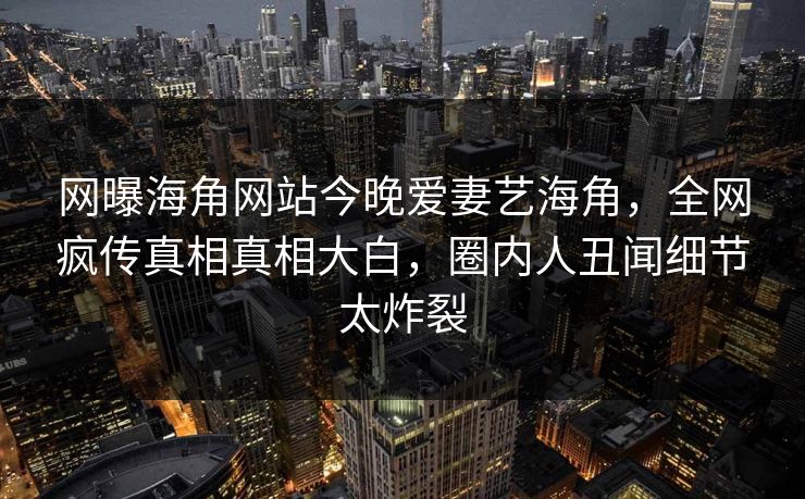 网曝海角网站今晚爱妻艺海角，全网疯传真相真相大白，圈内人丑闻细节太炸裂