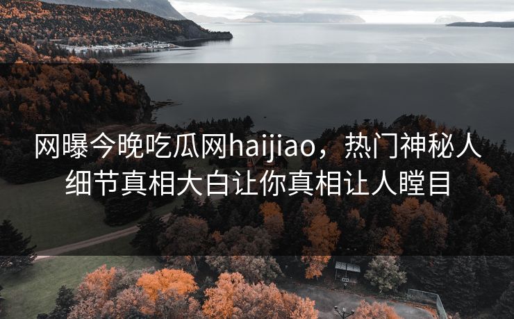 网曝今晚吃瓜网haijiao，热门神秘人细节真相大白让你真相让人瞠目