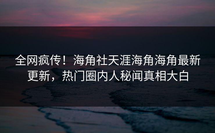 全网疯传！海角社天涯海角海角最新更新，热门圈内人秘闻真相大白