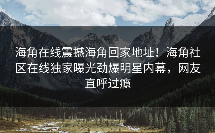 海角在线震撼海角回家地址！海角社区在线独家曝光劲爆明星内幕，网友直呼过瘾