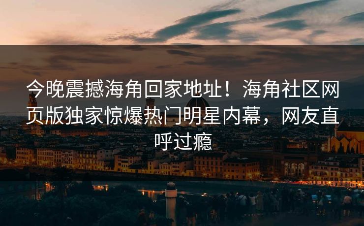 今晚震撼海角回家地址！海角社区网页版独家惊爆热门明星内幕，网友直呼过瘾