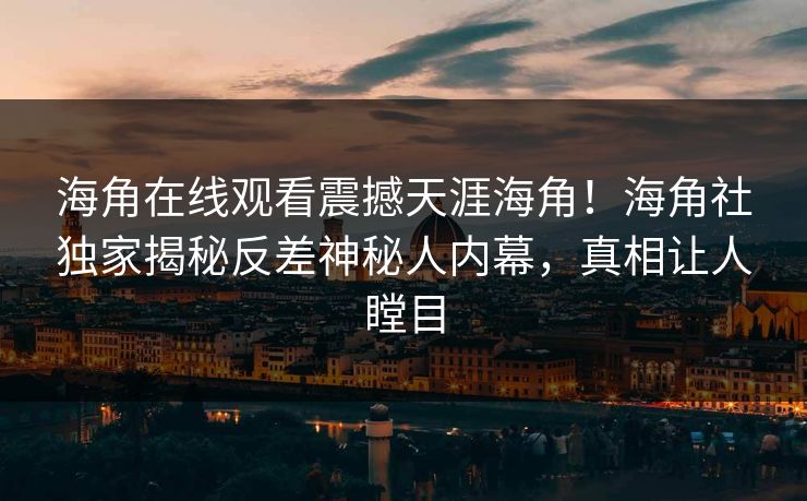 海角在线观看震撼天涯海角！海角社独家揭秘反差神秘人内幕，真相让人瞠目