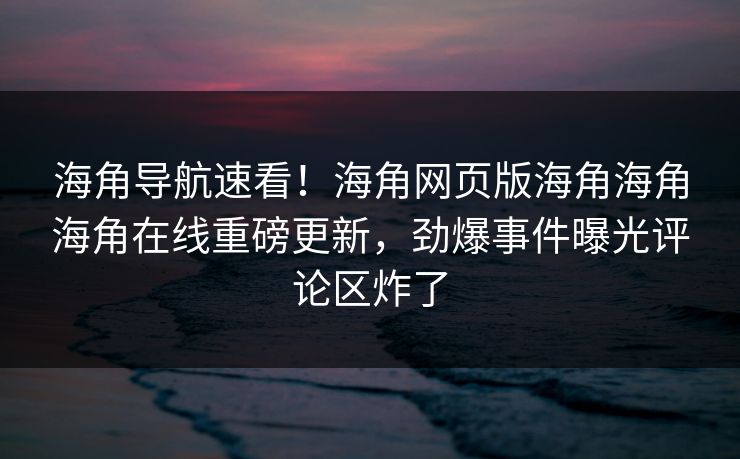 海角导航速看！海角网页版海角海角海角在线重磅更新，劲爆事件曝光评论区炸了
