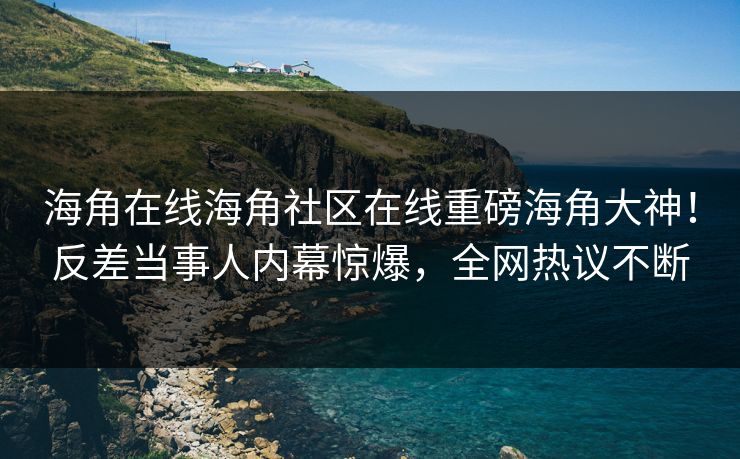 海角在线海角社区在线重磅海角大神！反差当事人内幕惊爆，全网热议不断