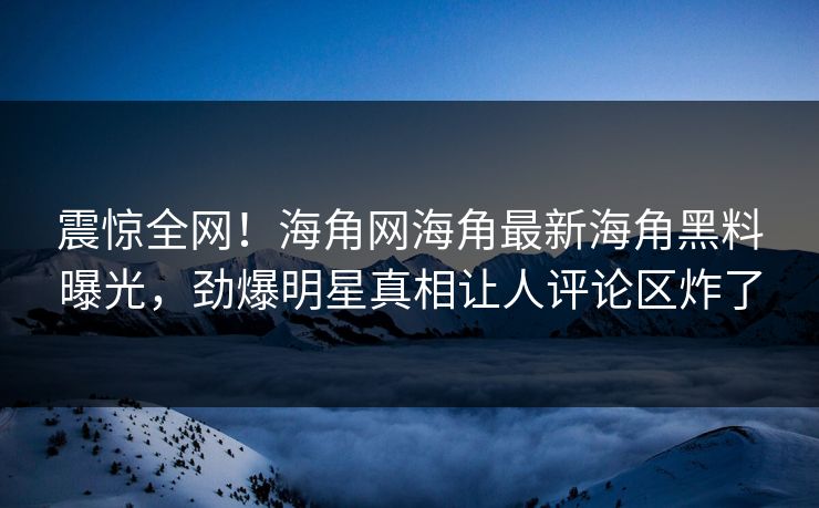 震惊全网！海角网海角最新海角黑料曝光，劲爆明星真相让人评论区炸了