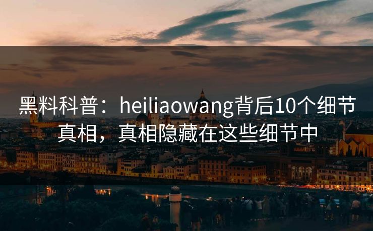 黑料科普：heiliaowang背后10个细节真相，真相隐藏在这些细节中