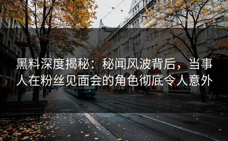 黑料深度揭秘：秘闻风波背后，当事人在粉丝见面会的角色彻底令人意外