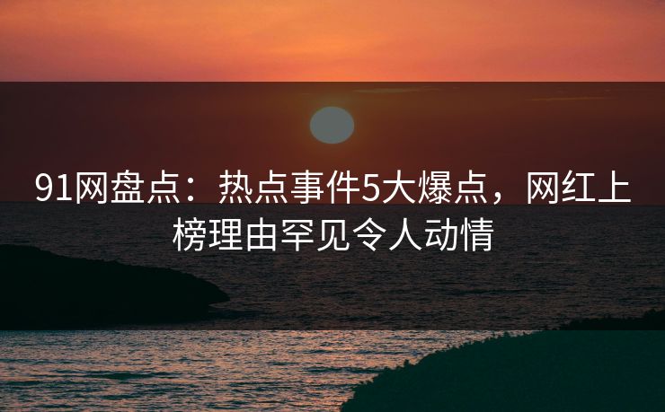 91网盘点：热点事件5大爆点，网红上榜理由罕见令人动情