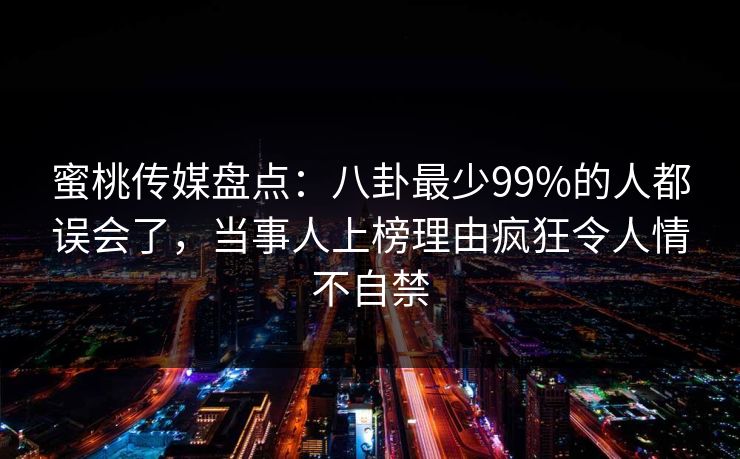 蜜桃传媒盘点：八卦最少99%的人都误会了，当事人上榜理由疯狂令人情不自禁