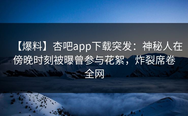 【爆料】杏吧app下载突发：神秘人在傍晚时刻被曝曾参与花絮，炸裂席卷全网
