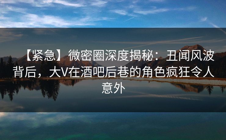 【紧急】微密圈深度揭秘：丑闻风波背后，大V在酒吧后巷的角色疯狂令人意外