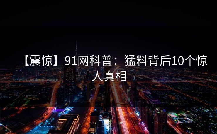 【震惊】91网科普：猛料背后10个惊人真相